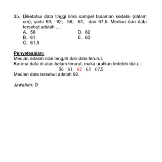 35. Diketahui data tinggi lima sampel tanaman kedelai (dalam
cm), yaitu 63; 62; 56; 61; dan 67,5. Median dari data
tersebut adalah ....
A. 56 D. 62
B. 61 E. 63
C. 61,5
Penyelesaian:
Median adalah nilai tengah dari data terurut.
Karena data di atas belum terurut, maka urutkan terlebih dulu.
Median data tersebut adalah 62.
Jawaban: D
 