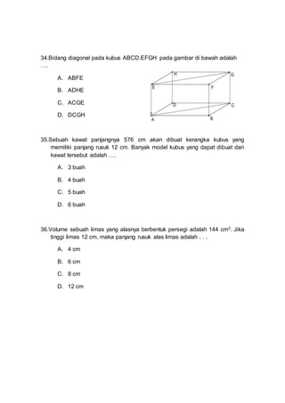34.Bidang diagonal pada kubus ABCD.EFGH pada gambar di bawah adalah
….
A. ABFE
B. ADHE
C. ACGE
D. DCGH
35.Sebuah kawat panjangnya 576 cm akan dibuat kerangka kubus yang
memiliki panjang rusuk 12 cm. Banyak model kubus yang dapat dibuat dari
kawat tersebut adalah ….
A. 3 buah
B. 4 buah
C. 5 buah
D. 6 buah
36.Volume sebuah limas yang alasnya berbentuk persegi adalah 144 cm3. Jika
tinggi limas 12 cm, maka panjang rusuk alas limas adalah . . .
A. 4 cm
B. 6 cm
C. 8 cm
D. 12 cm
 