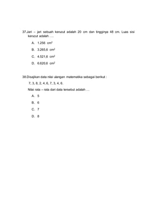 37.Jari – jari sebuah kerucut adalah 20 cm dan tingginya 48 cm. Luas sisi
kerucut adalah ….
A. 1.256 cm2
B. 3.265,6 cm2
C. 4.521,6 cm2
D. 6.620,6 cm2
38.Disajikan data nilai ulangan matematika sebagai berikut :
7, 3, 8, 2, 4, 6, 7, 3, 4, 6.
Nilai rata – rata dari data tersebut adalah …
A. 5
B. 6
C. 7
D. 8
 