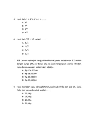 5. Hasil dari 44 + 44 + 44 + 44 = …….
A. 45
B. 48
C. 412
D. 416
6. Hasil dari √15 x √3 adalah ……
A. 5√5
B. 3√5
C. 5√3
D. 3√3
7. Pak Usman meminjam uang pada sebuah koperasi sebesar Rp. 800.000,00
dengan bunga 24% per tahun. Jika ia akan mengangsur selama 10 bulan,
maka besar angsuran setiap bulan adalah…
A. Rp 104.000,00
B. Rp 98.000,00
C. Rp 96.000,00
D. Rp 88.000,00
8. Pada kemasan suatu barang tertera tulisan bruto 30 kg dan tara 2%. Maka
Netto dari barang tersebut adalah . . . .
A. 28,0 kg
B. 28,6 kg
C. 29,0 kg
D. 29,4 kg
 