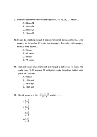 9. Dua suku berikutnya dari barisan bilangan 48, 46, 42, 36, . . . adalah ....
A. 34 dan 32
B. 30 dan 24
C. 28 dan 20
D. 28 dan 18
10. Seutas tali dipotong menjadi 5 bagian membentuk barisan aritmetika. Jika
panjang tali terpendek 1,2 meter dan terpanjang 2,4 meter, maka panjang
tali mula-mula adalah....
A. 9 meter
B. 8,2 meter
C. 8 meter
D. 7,6 meter
11. Satu sel bakteri akan membelah diri menjadi 2 sel setiap 15 menit. Jika
pada pukul 12.30 terdapat 30 sel bakteri, maka banyaknya bakteri pada
pukul 14.15 adalah....
A. 960 sel
B. 1.920 sel
C. 3.840 sel
D. 4.920 sel
12. Bentuk sederhana dari
4
103
2
2


x
xx
adalah……….
2
5
.


x
x
A
2
5
.


x
x
B
2
5
.


x
x
C
2
5
.


x
x
D
 