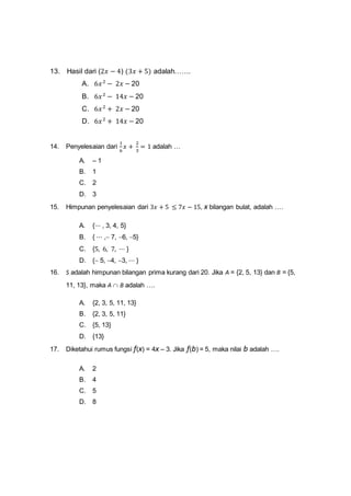 13. Hasil dari (2𝑥 − 4) (3𝑥 + 5) adalah…….
A. 6𝑥2
− 2𝑥 − 20
B. 6𝑥2
− 14𝑥 − 20
C. 6𝑥2
+ 2𝑥 − 20
D. 6𝑥2
+ 14𝑥 − 20
14. Penyelesaian dari
1
6
𝑥 +
2
3
= 1 adalah …
A. – 1
B. 1
C. 2
D. 3
15. Himpunan penyelesaian dari 3𝑥 + 5 ≤ 7𝑥 − 15, x bilangan bulat, adalah ….
A. {⋯ , 3, 4, 5}
B. { ⋯ , 7, 6, 5}
C. {5, 6, 7, ⋯ }
D. { 5, 4, 3, ⋯ }
16. S adalah himpunan bilangan prima kurang dari 20. Jika A = {2, 5, 13} dan B = {5,
11, 13}, maka A  B adalah ….
A. {2, 3, 5, 11, 13}
B. {2, 3, 5, 11}
C. {5, 13}
D. {13}
17. Diketahui rumus fungsi f(x) = 4x – 3. Jika f(b) = 5, maka nilai b adalah ….
A. 2
B. 4
C. 5
D. 8
 