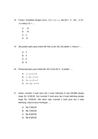 18. Fungsi f dinyatakan dengan rumus 𝑓( 𝑥) = 𝑝𝑥 + 𝑞, Jika f(2) = 2 dan f(2)=
6, maka f(6) = ….
A. 12
B. 10
C. 6
D. 12
19. Jika gradien garis yang melalui titik R(a, 2) dan S(5, 2a) adalah 2, maka a = ….
A. 3
B. 4
C. 6
D. 8
20. Persamaan garis yang melalui titik A(0, 2) dan B(4, 2) adalah …..
A. 𝑥 − 𝑦 + 2 = 0
B. 𝑥 − 3𝑦 − 2 = 0
C. 3𝑥 − 𝑦 + 2 = 0
D. 3𝑥 + 3𝑦 − 2 = 0
21. Ambar membeli 4 buah jeruk dan 3 buah belimbing di toko DELIMA dengan
harga Rp 12.500,00. Dwi membeli 3 buah jeruk dan 4 buah belimbing dengan
harga Rp 12.000,00. Jika Astuti ingin membeli 2 buah jeruk dan 3 buah
belimbing, maka ia harus membayar …..
A. Rp 7.000,00
B. Rp 7.500,00
C. Rp 8.000,00
D. Rp 8.500,00
 