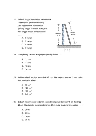 22. Sebuah tangga disandarkan pada tembok
seperti pada gambar di samping.
Jika tinggi tembok 15 meter dan
panjang tangga 17 meter, maka jarak
kaki tangga dengan tembok adalah
….
A. 6 meter
B. 7 meter
C. 8 meter
D. 9 meter
23. Luas persegi 196 cm2
. Panjang sisi persegi adalah ….
A. 11 cm
B. 12 cm
C. 13 cm
D. 14 cm
24. Keliling sebuah segitiga sama kaki 40 cm. Jika panjang alasnya 12 cm, maka
luas segitiga itu adalah...
A. 96 cm2
B. 120 cm2
C. 180 cm2
D. 240 cm2
25. Sebuah model menara berbentuk kerucut mempunyai diameter 15 cm dan tinggi
25 cm. Bila diameter menara sebenarnya 21 m, maka tinggi menara adalah . . . .
A. 20 m
B. 25 m
C. 30 m
D. 35 m
tangga
17 m
tembok
15 m
?
 