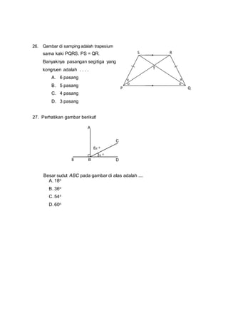 26. Gambar di samping adalah trapesium
sama kaki PQRS. PS = QR.
Banyaknya pasangan segitiga yang
kongruen adalah . . . .
A. 6 pasang
B. 5 pasang
C. 4 pasang
D. 3 pasang
27. Perhatikan gambar berikut!
Besar sudut ABC pada gambar di atas adalah ....
A. 18o
B. 36o
C. 54o
D. 60o
P Q
RS
T
X X
E
6x o
A
C
DB
3x o
 