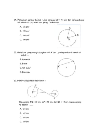 31. Perhatikan gambar berikut ! Jika panjang OB = 14 cm dan panjang busur
AB adalah 10 cm, maka luas juring OAB adalah ….
A. 35 cm2
B. 70 cm2
C. 80 cm2
D. 90 cm2
32. Garis lurus yang menghubungkan titik K dan L pada gambar di bawah di
sebut ….
A. Apotema
B. Busur
C. Tali busur
D. Diameter
33. Perhatikan gambar dibawah ini !
Bila panjang PQ = 40 cm, AP = 18 cm, dan QB = 12 cm, maka panjang
AB adalah . . . .
A. 24 cm
B. 42 cm
C. 48 cm
D. 50 cm
 
