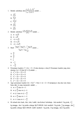 1. Bentuk sederhana dari (
4𝑥
5
2 𝑦
−
7
3 𝑧
−
3
4
2𝑥
−
3
2 𝑦
2
3 𝑧
5
4
)
2
adalah ....
A.
2𝑥4
𝑦3 𝑧2
B.
2𝑥4
𝑦
𝑧2
C.
4𝑥8
𝑦3
𝑧2
D.
4𝑥4
𝑦3 𝑧2
E.
4𝑥8
𝑦6 𝑧4
2. Bentuk sederhana
(√5+√3)(√5−√3)
√3+2
adalah ....
A. 4 − 2√3
B. 2 − √3
C. −2 + √3
D. −4 + √3
E. −4 − 2√3
3. Hasil
27
1
log9log
25log27log8log
33
5169


adalah ....
A.
25
8
B.
23
8
C.
7
4
D. −
7
4
E. −
23
8
4. Persamaan kuadrat 𝑥2
+ 6𝑥 − 5 = 0 akar-akarnya 𝛼 dan 𝛽. Persamaan kuadrat yang akar-
akarnya ( 𝛼 + 2) dan ( 𝛽 + 2) adalah ....
A. 𝑥2
+ 2𝑥 − 13 = 0
B. 𝑥2
+ 2𝑥 + 13 = 0
C. 𝑥2
− 2𝑥 − 13 = 0
D. 𝑥2
+ 2𝑥 − 21 = 0
E. 𝑥2
− 2𝑥 − 21 = 0
5. Agar persamaan kuadrat ( 𝑚 − 5) 𝑥2
− 4𝑚𝑥 + 𝑚 − 2 = 0 mempunyai dua akar real, batas-
batas nilai 𝑚 yang memenuhi adalah ....
A. 𝑚 >
10
3
atau 𝑚 < 1
B. 𝑚 ≥
10
3
atau 𝑚 ≤ −1
C. 𝑚 ≥ 1 atau 𝑚 ≤ −
10
3
D. 𝑚 >
10
3
atau 𝑚 < −1
E. 𝑚 > 1 atau 𝑚 < −
10
3
6. Di sebuah toko buah, Ade, Aski, Luthfi, dan Kalvari berbelanja. Ade membeli 2 kg jeruk, 1
1
2
kg mangga, dan 1 kg jambu seharga Rp72.000,00. Aski membeli 3 kg jeruk,
1
2
kg mangga, dan
1
2
kg jambu seharga Rp61.000,00. Luthfi membeli 1 kg jeruk, 2 kg mangga, dan 2 kg jambu
 