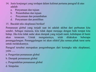 14. Jenis konjungsi yang terdapat dalam kalimat pertama paragraf di atas
adalah
a. Penyamaan dan tujuan
b. Penambahan dan tujuan
c. Penyamaan dan penambahan
d. Penyamaan dan pemilihan
15. Bacalah teks eksplanasi berikut!
Pemanasan global yang terjadi saat ini adalah akibat dari perbuatan kita
sendiri. Sebagai manusia, kita tidak dapat menjaga dengan baik tempat kita
hidup. Jika kita tidak sadar akan dampak yang terjadi nanti, kehidupan di bumi
akan terancam. Untuk mengatasinya, telah dilakukan beberapa
penanggulangan. Penanggulangan ini akan efektif jika semua pihak turut serta
untuk melakukannya.
Paragraf tersebut merupakan pengembangan dari kerangka teks eksplanasi,
yaitu ….
a. Pengertian pemanasan global
b. Dampak pemanasan global
c. Pengendalian pemanasan global
d. Simpulan
 