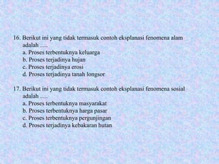 16. Berikut ini yang tidak termasuk contoh eksplanasi fenomena alam
adalah ….
a. Proses terbentuknya keluarga
b. Proses terjadinya hujan
c. Proses terjadinya erosi
d. Proses terjadinya tanah longsor
17. Berikut ini yang tidak termasuk contoh eksplanasi fenomena sosial
adalah ….
a. Proses terbentuknya masyarakat
b. Proses terbentuknya harga pasar
c. Proses terbentuknya pergunjingan
d. Proses terjadinya kebakaran hutan
 