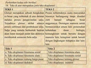 TEKS 1 TEKS 2
Gletser merupakan sebuah bongkahan
es besar yang terbentuk di atas daratan
melalui proses pengkristalan salju.
Terjadinya gletser akibat adanya
proses sublimasi dan pembekuan salju.
Salju yang semula berbentuk butiran
akan lepas menjadi padat dan akhirnya
membentuk semacam bola salju.
Proses terbentuknya suatu masyarakat
biasanya berlangsung tanpa disadari
oleh hampir sebagian besar
anggotanya. Dorongan manusia untuk
bermasyarakat antara lain: pemenuhan
kebutuhan dasar biologis;
kemungkinan untuk bersatu dengan
manusia lain; keinginan untuk bersati
dengan lingkungan hidupnya dan lain-
lain.
Teks 1 Teks 2
a. Teks eksplanasi fenomena sosial Teks eksplanasi fenomena alam
b. Teks eksplanasi fenomena alam Teks eksplanasi fenomena sosial
c. Teks eksplanasi tentang harga pasar Teks eksplanasi tentang gletser
d. Teks eksplanasi deduktif Teks eksplanasi induktif
Perhatikan kedua teks berikut!
18. Teks di atas merupakan jenis teks eksplanasi ...
 