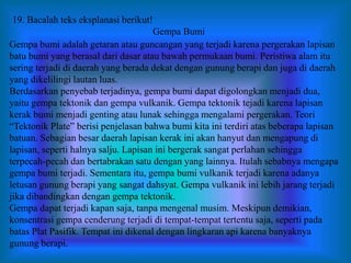 Gempa bumi adalah getaran atau guncangan yang terjadi karena pergerakan lapisan
batu bumi yang berasal dari dasar atau bawah permukaan bumi. Peristiwa alam itu
sering terjadi di daerah yang berada dekat dengan gunung berapi dan juga di daerah
yang dikelilingi lautan luas.
Berdasarkan penyebab terjadinya, gempa bumi dapat digolongkan menjadi dua,
yaitu gempa tektonik dan gempa vulkanik. Gempa tektonik tejadi karena lapisan
kerak bumi menjadi genting atau lunak sehingga mengalami pergerakan. Teori
“Tektonik Plate” berisi penjelasan bahwa bumi kita ini terdiri atas beberapa lapisan
batuan. Sebagian besar daerah lapisan kerak ini akan hanyut dan mengapung di
lapisan, seperti halnya salju. Lapisan ini bergerak sangat perlahan sehingga
terpecah-pecah dan bertabrakan satu dengan yang lainnya. Itulah sebabnya mengapa
gempa bumi terjadi. Sementara itu, gempa bumi vulkanik terjadi karena adanya
letusan gunung berapi yang sangat dahsyat. Gempa vulkanik ini lebih jarang terjadi
jika dibandingkan dengan gempa tektonik.
Gempa dapat terjadi kapan saja, tanpa mengenal musim. Meskipun demikian,
konsentrasi gempa cenderung terjadi di tempat-tempat tertentu saja, seperti pada
batas Plat Pasifik. Tempat ini dikenal dengan lingkaran api karena banyaknya
gunung berapi.
19. Bacalah teks eksplanasi berikut!
Gempa Bumi
 