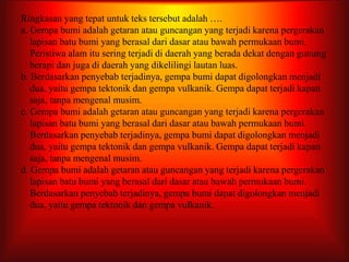 Ringkasan yang tepat untuk teks tersebut adalah ….
a. Gempa bumi adalah getaran atau guncangan yang terjadi karena pergerakan
lapisan batu bumi yang berasal dari dasar atau bawah permukaan bumi.
Peristiwa alam itu sering terjadi di daerah yang berada dekat dengan gunung
berapi dan juga di daerah yang dikelilingi lautan luas.
b. Berdasarkan penyebab terjadinya, gempa bumi dapat digolongkan menjadi
dua, yaitu gempa tektonik dan gempa vulkanik. Gempa dapat terjadi kapan
saja, tanpa mengenal musim.
c. Gempa bumi adalah getaran atau guncangan yang terjadi karena pergerakan
lapisan batu bumi yang berasal dari dasar atau bawah permukaan bumi.
Berdasarkan penyebab terjadinya, gempa bumi dapat digolongkan menjadi
dua, yaitu gempa tektonik dan gempa vulkanik. Gempa dapat terjadi kapan
saja, tanpa mengenal musim.
d. Gempa bumi adalah getaran atau guncangan yang terjadi karena pergerakan
lapisan batu bumi yang berasal dari dasar atau bawah permukaan bumi.
Berdasarkan penyebab terjadinya, gempa bumi dapat digolongkan menjadi
dua, yaitu gempa tektonik dan gempa vulkanik.
 