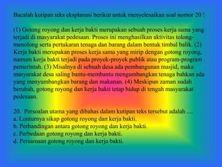 Bacalah kutipan teks eksplanasi berikut untuk menyelesaikan soal nomor 20 !
(1) Gotong royong dan kerja bakti merupakan sebuah proses kerja sama yang
terjadi di masyarakat pedesaan. Proses ini menghasilkan aktivitas tolong-
menolong serta pertukaran tenaga dan barang dalam bentuk timbal balik. (2)
Kerja bakti merupakan proses kerja sama yang mirip dengan gotong royong,
namum kerja bakti terjadi pada proyek-proyek publik atau program-program
pemerintah. (3) Misalnya di sebuah desa ada pembangunan masjid, maka
masyarakat desa saling bantu-membantu mengumbangkan tenaga bahkan ada
yang menyumbangkan barang dan makanan. (4) Meskipun zaman sudah
berubah, gotong royong dan kerja bakti tetap hidup di tengah masyarakat
pedesaan.
20. Persoalan utama yang dibahas dalam kutipan teks tersebut adalah ....
a. Lunturnya sikap gotong royong dan kerja bakti.
b. Perbandingan antara gotong royong dan kerja bakti.
c. Perbedaan gotong royong dan kerja bakti.
d. Persamaan gotong royong dan kerja bakti.
 