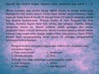 Bacalah teks berikut dengan saksama untuk menjawab soal nomor 1 - 2!
Musim kemarau atau musim kering adalah musim di daerah tropis yang
dipengaruhi oleh sistem muson. Untuk dapat disebut musim kemarau, curah
hujan per bulan harus di bawah 60 mm per bulan (20 mm per dasarian) selama
tiga dasarian berturut-turut. Wilayah tropika di Asia Tenggara dan Asia
Selatan, Australia bagian timur laut, Afrika, dan sebagian Amerika Selatan
mengalami musim ini. Musim kemarau adalah pasangan dari musim
penghujan dalam wilayah dwimusim. Musim kemarau panjang adalah musim
kemarau yang sangat panas dengan jangka waktu yang panjang. Gejala ENSO
dikenal dapat memperpanjang durasi musim ini sehingga mengakibatkan
kekeringan berkepanjangan
1. Paragraf tersebut merupakan bagian dari struktur teks eksplanasi yang
merupakan bagian ….
a. Pernyataan umum c. Interpretasi
b. Deretan penjelas d. Tesis
2. Wilayah yang tidak mengalami musim kemarau adalah ….
a. Asia Tenggara c. Afrika
b. Asia Selatan d. Amerika Utara
 