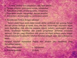 3. Urutan struktur teks eksplanasi yang tepat adalah ….
a. Deretan penjelas, pernyataan umum, interpretasi
b. Pernyataan umum, deretan penjelas, interpretasi
c. Pernyataan umum, interpretasi, deretan penjelas
d. Interpretasi, deretan penjelas, pernyataan umum
4. Bacalah teks berikut dengan saksama!
Secara alami hujan asam dapat terjadi akibat semburan dari gunung berapi
dan dari proses biologis di tanah, rawa, dan laut. Akan tetapi, mayoritas hujan
asam disebabkan oleh aktivitas manusia seperti industri, pembangkit tenaga
listrik, kendaraan bermotor dan pabrik pengolahan pertanian (terutama
amonia). Gas-gas yang dihasilkan oleh proses ini dapat terbawa angin hingga
ratusan kilometer di atmosfer sebelum berubah menjadi asam dan terdeposit ke
tanah.
Paragraf tersebut merupakan bagian dari struktur teks eksplanasi yang
merupakan bagian ….
a. Pernyataan umum c. Interpretasi
b. Deretan penjelas d. Tesis
 