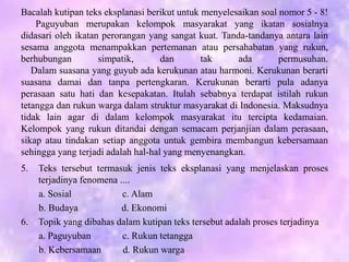 Bacalah kutipan teks eksplanasi berikut untuk menyelesaikan soal nomor 5 - 8!
Paguyuban merupakan kelompok masyarakat yang ikatan sosialnya
didasari oleh ikatan perorangan yang sangat kuat. Tanda-tandanya antara lain
sesama anggota menampakkan pertemanan atau persahabatan yang rukun,
berhubungan simpatik, dan tak ada permusuhan.
Dalam suasana yang guyub ada kerukunan atau harmoni. Kerukunan berarti
suasana damai dan tanpa pertengkaran. Kerukunan berarti pula adanya
perasaan satu hati dan kesepakatan. Itulah sebabnya terdapat istilah rukun
tetangga dan rukun warga dalam struktur masyarakat di Indonesia. Maksudnya
tidak lain agar di dalam kelompok masyarakat itu tercipta kedamaian.
Kelompok yang rukun ditandai dengan semacam perjanjian dalam perasaan,
sikap atau tindakan setiap anggota untuk gembira membangun kebersamaan
sehingga yang terjadi adalah hal-hal yang menyenangkan.
5. Teks tersebut termasuk jenis teks eksplanasi yang menjelaskan proses
terjadinya fenomena ....
a. Sosial c. Alam
b. Budaya d. Ekonomi
6. Topik yang dibahas dalam kutipan teks tersebut adalah proses terjadinya
a. Paguyuban c. Rukun tetangga
b. Kebersamaan d. Rukun warga
 