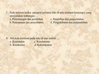 7. Pada kalimat kedua paragraf pertama teks di atas terdapat konjungsi yang
menyatakan hubungan….
a. Pertentangan dan pemilihan c. Pemilihan dan penjumlahan
b. Penyamaan dan penyebaban d. Pengakibatan dan penjumlahan
8. Arti kata harmoni pada teks di atas adalah ....
a. Keserasian c. Keselarasan
b. Kerukunan d. Kekompakan
 