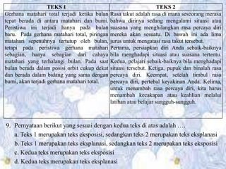 9. Pernyataan berikut yang sesuai dengan kedua teks di atas adalah ….
a. Teks 1 merupakan teks eksposisi, sedangkan teks 2 merupakan teks eksplanasi
b. Teks 1 merupakan teks eksplanasi, sedangkan teks 2 merupakan teks eksposisi
c. Kedua teks merupakan teks eksposisi
d. Kedua teks merupakan teks eksplanasi
TEKS 1 TEKS 2
Gerhana matahari total terjadi ketika bulan
tepat berada di antara matahari dan bumi.
Peristiwa ini terjadi hanya pada bulan
baru. Pada gerhana matahari total, piringan
matahari sepenuhnya tertutup oleh bulan,
tetapi pada peristiwa gerhana matahari
sebagian, hanya sebagian dari cahaya
matahari yang terhalangi bulan. Pada saat
bulan berada dalam posisi orbit cukup dekat
dan berada dalam bidang yang sama dengan
bumi, akan terjadi gerhana matahari total.
Rasa takut adalah rasa di mana seseorang merasa
bahwa dirinya sedang mengalami situasi atau
suasana yang menghilangkan rasa percaya diri
mereka akan sesuatu. Di bawah ini ada lima
jurus untuk mengatasi rasa takut tersebut.
Pertama, persiapkan diri Anda sebaik-baiknya
bila menghadapi situasi atau suasana tertentu.
Kedua, pelajari sebaik-baiknya bila menghadapi
situasi tersebut. Ketiga, pupuk dan binalah rasa
percaya diri. Keempat, setelah timbul rasa
percaya diri, pertebal keyakinan Anda. Kelima,
untuk menambah rasa percaya diri, kita harus
menambah kecakapan atau keahlian melalui
latihan atau belajar sungguh-sungguh.
 
