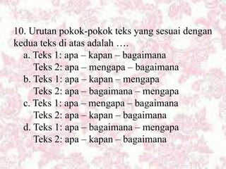10. Urutan pokok-pokok teks yang sesuai dengan
kedua teks di atas adalah ….
a. Teks 1: apa – kapan – bagaimana
Teks 2: apa – mengapa – bagaimana
b. Teks 1: apa – kapan – mengapa
Teks 2: apa – bagaimana – mengapa
c. Teks 1: apa – mengapa – bagaimana
Teks 2: apa – kapan – bagaimana
d. Teks 1: apa – bagaimana – mengapa
Teks 2: apa – kapan – bagaimana
 