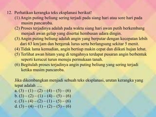 12. Perhatikan kerangka teks eksplanasi berikut!
(1) Angin puting beliung sering terjadi pada siang hari atau sore hari pada
musim pancaroba.
(2) Proses terjadinya adalah pada waktu siang hari awan putih berkembang
menjadi awan gelap yang disertai hembusan udara dingin.
(3) Angin puting beliung adalah angin yang berputar dengan kecepatan lebih
dari 63 km/jam dan bergerak lurus serta berlangsung sekitar 5 menit.
(4) Tidak lama kemudian, angin bertiup makin cepat dan diikuti hujan lebat.
(5) Terlihat awan hitam yang di tengahnya terdapat pusaran angin berbentuk
seperti kerucut turun menuju permukaan tanah.
(6) Begitulah proses terjadinya angin puting beliung yang sering terjadi
ketika musim pancaroba.
Jika dikembangkan menjadi sebuah teks eksplanasi, urutan kerangka yang
tepat adalah ….
a. (3) – (1) – (2) – (4) – (5) – (6)
b. (3) – (2) – (1) – (4) – (5) – (6)
c. (3) – (4) – (2) – (1) – (5) – (6)
d. (3) – (4) – (1) – (2) – (5) – (6)
 