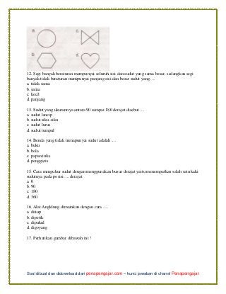 Soal dibuat dan didownload dari penapengajar.com – kunci jawaban di chanel Penapengajar
12. Segi banyak beraturan mempunyai seluruh sisi dan sudut yang sama besar, sedangkan segi
banyak tidak beraturan mempunyai panjang sisi dan besar sudut yang ....
a. tidak sama
b. sama
c. kecil
d. panjang
13. Sudut yang ukurannya antara 90 sampai 180 derajat disebut ....
a. sudut lancip
b. sudut siku-siku
c. sudut lurus
d. sudut tumpul
14. Benda yang tidak menapunyai sudut adalah ....
a. buku
b. bola
c. papan tulis
d. penggaris
15. Cara mengukur sudut dengan menggunakan busur derajat yaitu menempatkan salah satu kaki
sudutnya pada posisi .... derajat
a. 0
b. 90
c. 180
d. 360
16. Alat Angklung dimainkan dengan cara .....
a. ditiup
b. dipetik
c. dipukul
d. digoyang
17. Perhatikan gambar dibawah ini !
 