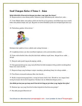 Soal dibuat dan didownload dari penapengajar.com – kunci jawaban di chanel Penapengajar
Soal Ulangan Kelas 4 Tema 1 - Isian
Isilah titik-titik di bawah ini dengan jawaban yang tepat dan benar!
26. Kegiatan keria sama dimasyarakat lndonesia yang dilakukan pada malam hari yaitu....
27. Umat Hindu dalam merayakan salah satu hari besar keagamaan, meralukan tapa atau semedi,
tidak menyalakan lampu atau api. Kegiatan tersebut dilakukan pada saat memperingati hari raya
....
28. Perhatikan gambar di bawah ini !
Deskripsi dari gambar di atas adalah anak sedang bermain ....
29. Langkah pertama saat akan membuat ringkasan cerita yaitu membaca naskah ....
30. Suatu sudut disebut siku-siku jika kaki-kaki sudutnya tegak lurus, dengan besar sudut ....
derajat
31. Banyak sudut pada bangun disamping adalah ....
32. Gangguan pendengaran yang menyebabkan ketidak mampuan telinga untuk mendengarkan
bunyi atau suara disebut....
33. Bagian telinga yang berfungsi tempat masuknya gelombang bunyi ke telinga adalah ....
34. Nasi Krawu termasuk makanan khas dari daerah ....
35. Kedua tangan memegang lantai, serong ke kanan dan ke kiri. Ditarik ke atas tangan lurus
serong ke kanan dan ke kiri bergantian. Gerakan tari ini dilakukan dengan posisi....
Jawablah pertanyaan-pertanyaan di bawah ini dengan jawaban yang singkat dan jelas!
36. Bantuan apa saja yang bisa kita berikan kepada korban bencana gempa?
37. Bacalah paragraf dibawah ini!
 