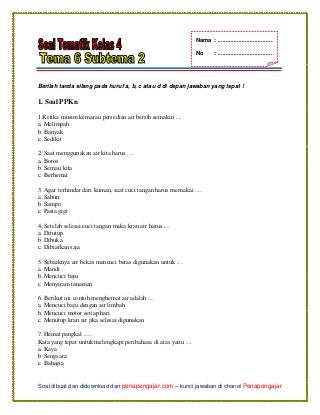 Soal dibuat dan didownload dari penapengajar.com – kunci jawaban di chanel Penapengajar
Berilah tanda silang pada huruf a, b, c atau d di depan jawaban yang tepat !
1. Soal PPKn
1.Ketika musim kemarau persedian air bersih semakin ....
a. Melimpah
b. Banyak
c. Sedikit
2. Saat menggunakan air kita harus ....
a. Boros
b. Semau kita
c. Berhemat
3. Agar terhindar dari kuman, saat cuci tangan harus memakai ....
a. Sabun
b. Sampo
c. Pasta gigi
4. Setelah selesai cuci tangan maka kran air harus ....
a. Ditutup
b. Dibuka
c. Dibiarkan saja
5. Sebaiknya air bekas mencuci beras digunakan untuk ....
a. Mandi
b. Mencuci baju
c. Menyiram tanaman
6. Berikut ini contoh menghemat air adalah ....
a. Mencuci baju dengan air limbah
b. Mencuci motor setiap hari
c. Menutup kran air jika selesai digunakan
7. Hemat pangkal ......
Kata yang tepat untuk melengkapi peribahasa di atas yaitu ....
a. Kaya
b. Sengsara
c. Bahagia
Nama : ..................................
No : ..................................
 