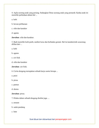 Soal dibuat dan didownload dari penapengajar.com
4. Aqila seorang anak yang periang. Sedangkan Dona seorang anak yang pemarah. Kedua anak ini
memiliki perbedaan dalam hal ...
a. hobi
b. hewan peliharaan
c. sifat dan karakter
d. agama
Jawaban: sifat dan karakter.
5. Budi memiliki kulit putih, rambut lurus dan berbadan gemuk. Hal itu karakteristik seseorang
dilihat dari ...
a. hobi
b. agama
c. ciri fisik
d. sifat dan karakter
Jawaban: ciri fisik.
6. Cerita dongeng merupakan sebuah karya sastra berupa ...
a. puisi
b. prosa
c. pantun
d. drama
Jawaban: prosa.
7. Pelaku dalam sebuah dongeng disebut juga ....
a. amanat
b. sudut pandang
c. latar
 