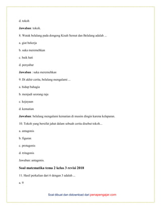 Soal dibuat dan didownload dari penapengajar.com
d. tokoh
Jawaban: tokoh.
8. Watak belalang pada dongeng Kisah Semut dan Belalang adalah ...
a. giat bekerja
b. suka meremehkan
c. baik hati
d. penyabar
Jawaban : suka meremehkan
9. Di akhir cerita, belalang mengalami ...
a. hidup bahagia
b. menjadi seorang raja
c. kejayaan
d. kematian
Jawaban: belalang mengalami kematian di musim dingin karena kelaparan.
10. Tokoh yang bersifat jahat dalam sebuah cerita disebut tokoh...
a. antagonis
b. figuran
c. protagonis
d. tritagonis
Jawaban: antagonis.
Soal matematika tema 2 kelas 3 revisi 2018
11. Hasil perkalian dari 6 dengan 3 adalah ...
a. 9
 