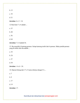 Soal dibuat dan didownload dari penapengajar.com
b. 15
c. 18
d. 21
Jawaban: 6 x 3 = 18.
12 Hasil dari 7 x 8 adalah ...
a. 15
b. 48
c. 56
d. 64
Jawaban: 7 x 8 adalah 56.
13. Ibu memiliki 4 kantong permen. Setiap kantong terdiri dari 6 permen. Maka jumlah permen
yang di miliki oleh ibu adalah ...
a. 18
b. 24
c. 27
d. 30
Jawaban : 4 x 6 = 24.
14. Operasi hitung dari 17 x 9 sama nilainya dengan 9 x ...
a. 7
b. 9
c. 17
d. 19
Jawaban: 17.
 