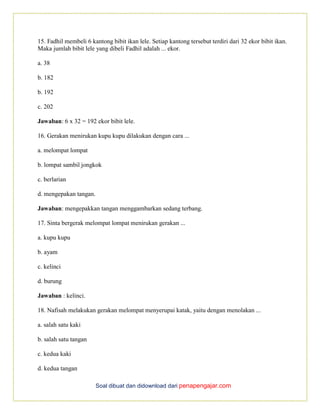 Soal dibuat dan didownload dari penapengajar.com
15. Fadhil membeli 6 kantong bibit ikan lele. Setiap kantong tersebut terdiri dari 32 ekor bibit ikan.
Maka jumlah bibit lele yang dibeli Fadhil adalah ... ekor.
a. 38
b. 182
b. 192
c. 202
Jawaban: 6 x 32 = 192 ekor bibit lele.
16. Gerakan menirukan kupu kupu dilakukan dengan cara ...
a. melompat lompat
b. lompat sambil jongkok
c. berlarian
d. mengepakan tangan.
Jawaban: mengepakkan tangan menggambarkan sedang terbang.
17. Sinta bergerak melompat lompat menirukan gerakan ...
a. kupu kupu
b. ayam
c. kelinci
d. burung
Jawaban : kelinci.
18. Nafisah melakukan gerakan melompat menyerupai katak, yaitu dengan menolakan ...
a. salah satu kaki
b. salah satu tangan
c. kedua kaki
d. kedua tangan
 