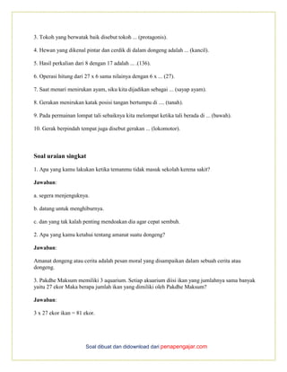 Soal dibuat dan didownload dari penapengajar.com
3. Tokoh yang berwatak baik disebut tokoh ... (protagonis).
4. Hewan yang dikenal pintar dan cerdik di dalam dongeng adalah ... (kancil).
5. Hasil perkalian dari 8 dengan 17 adalah ... .(136).
6. Operasi hitung dari 27 x 6 sama nilainya dengan 6 x ... (27).
7. Saat menari menirukan ayam, siku kita dijadikan sebagai ... (sayap ayam).
8. Gerakan menirukan katak posisi tangan bertumpu di .... (tanah).
9. Pada permainan lompat tali sebaiknya kita melompat ketika tali berada di ... (bawah).
10. Gerak berpindah tempat juga disebut gerakan ... (lokomotor).
Soal uraian singkat
1. Apa yang kamu lakukan ketika temanmu tidak masuk sekolah kerena sakit?
Jawaban:
a. segera menjenguknya.
b. datang untuk menghiburnya.
c. dan yang tak kalah penting mendoakan dia agar cepat sembuh.
2. Apa yang kamu ketahui tentang amanat suatu dongeng?
Jawaban:
Amanat dongeng atau cerita adalah pesan moral yang disampaikan dalam sebuah cerita atau
dongeng.
3. Pakdhe Maksum memiliki 3 aquarium. Setiap akuarium diisi ikan yang jumlahnya sama banyak
yaitu 27 ekor Maka berapa jumlah ikan yang dimiliki oleh Pakdhe Maksum?
Jawaban:
3 x 27 ekor ikan = 81 ekor.
 