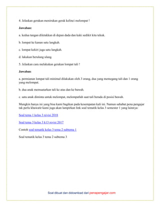 Soal dibuat dan didownload dari penapengajar.com
4. Jelaskan gerakan menirukan gerak kelinci melompat !
Jawaban:
a. kedua tangan diletakkan di depan dada dan kaki sedikit kita tekuk.
b. lompat ke kanan satu langkah.
c. lompat kekiri juga satu langkah.
d. lakukan berulang ulang.
5. Jelaskan cara melakukan gerakan lompat tali !
Jawaban:
a. permianan lompat tali minimal dilakukan oleh 3 orang, dua yang memegang tali dan 1 orang
yang melompat.
b. dua anak memuatarkan tali ke atas dan ke bawah.
c. satu anak diminta untuk melompat, melompatlah saat tali berada di posisi bawah.
Mungkin hanya ini yang bisa kami bagikan pada kesempatan kali ini. Namun sahabat pena pengajar
tak perlu khawatir kami juga akan lampirkan link soal tematik kelas 3 semester 1 yang lainnya:
Soal tema 1 kelas 3 revisi 2018
Soal tema 3 kelas 3 k13 revisi 2017
Contoh soal tematik kelas 3 tema 2 subtema 1
Soal tematik kelas 3 tema 2 subtema 3
 