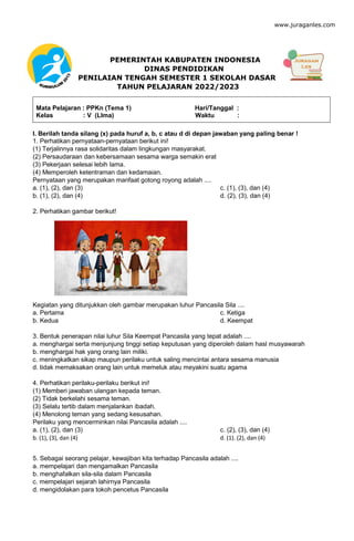 www.juraganles.com
PEMERINTAH KABUPATEN INDONESIA
DINAS PENDIDIKAN
PENILAIAN TENGAH SEMESTER 1 SEKOLAH DASAR
TAHUN PELAJARAN 2022/2023
Mata Pelajaran : PPKn (Tema 1) Hari/Tanggal :
Kelas : V (LIma) Waktu :
I. Berilah tanda silang (x) pada huruf a, b, c atau d di depan jawaban yang paling benar !
1. Perhatikan pernyataan-pernyataan berikut ini!
(1) Terjalinnya rasa solidaritas dalam lingkungan masyarakat.
(2) Persaudaraan dan kebersamaan sesama warga semakin erat
(3) Pekerjaan selesai lebih lama.
(4) Memperoleh ketentraman dan kedamaian.
Pernyataan yang merupakan manfaat gotong royong adalah ....
a. (1), (2), dan (3) c. (1), (3), dan (4)
b. (1), (2), dan (4) d. (2), (3), dan (4)
2. Perhatikan gambar berikut!
Kegiatan yang ditunjukkan oleh gambar merupakan luhur Pancasila Sila ....
a. Pertama c. Ketiga
b. Kedua d. Keempat
3. Bentuk penerapan nilai luhur Sila Keempat Pancasila yang tepat adalah ....
a. menghargai serta menjunjung tinggi setiap keputusan yang diperoleh dalam hasl musyawarah
b. menghargai hak yang orang lain miliki.
c. meningkatkan sikap maupun perilaku untuk saling mencintai antara sesama manusia
d. tidak memaksakan orang lain untuk memeluk atau meyakini suatu agama
4. Perhatikan perilaku-perilaku berikut ini!
(1) Memberi jawaban ulangan kepada teman.
(2) Tidak berkelahi sesama teman.
(3) Selalu tertib dalam menjalankan ibadah.
(4) Menolong teman yang sedang kesusahan.
Perilaku yang mencerminkan nilai Pancasila adalah ....
a. (1), (2), dan (3) c. (2), (3), dan (4)
b. (1), (3), dan (4) d. (1). (2), dan (4)
5. Sebagai seorang pelajar, kewajiban kita terhadap Pancasila adalah ....
a. mempelajari dan mengamalkan Pancasila
b. menghafalkan sila-sila dalam Pancasila
c. mempelajari sejarah lahirnya Pancasila
d. mengidolakan para tokoh pencetus Pancasila
 