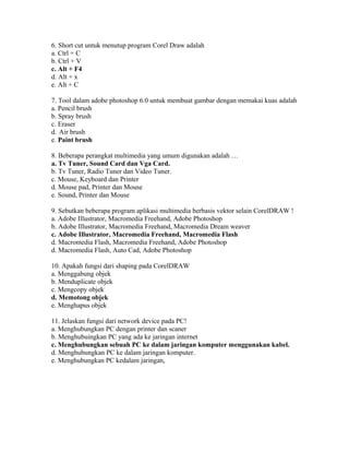 6. Short cut untuk menutup program Corel Draw adalah
a. Ctrl + C
b. Ctrl + V
c. Alt + F4
d. Alt + x
e. Alt + C

7. Tool dalam adobe photoshop 6.0 untuk membuat gambar dengan memakai kuas adalah
a. Pencil brush
b. Spray brush
c. Eraser
d. Air brush
e. Paint brush

8. Beberapa perangkat multimedia yang umum digunakan adalah …
a. Tv Tuner, Sound Card dan Vga Card.
b. Tv Tuner, Radio Tuner dan Video Tuner.
c. Mouse, Keyboard dan Printer
d. Mouse pad, Printer dan Mouse
e. Sound, Printer dan Mouse

9. Sebutkan beberapa program aplikasi multimedia berbasis vektor selain CorelDRAW !
a. Adobe Illustrator, Macromedia Freehand, Adobe Photoshop
b. Adobe Illustrator, Macromedia Freehand, Macromedia Dream weaver
c. Adobe Illustrator, Macromedia Freehand, Macromedia Flash
d. Macromedia Flash, Macromedia Freehand, Adobe Photoshop
d. Macromedia Flash, Auto Cad, Adobe Photoshop

10. Apakah fungsi dari shaping pada CorelDRAW
a. Menggabung objek
b. Menduplicate objek
c. Mengcopy objek
d. Memotong objek
e. Menghapus objek

11. Jelaskan fungsi dari network device pada PC!
a. Menghubungkan PC dengan printer dan scaner
b. Menghubuingkan PC yang ada ke jaringan internet
c. Menghubungkan sebuah PC ke dalam jaringan komputer menggunakan kabel.
d. Menghubungkan PC ke dalam jaringan komputer.
e. Menghubungkan PC kedalam jaringan,
 