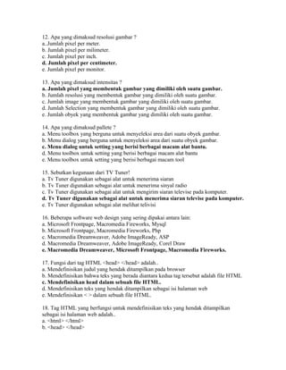 12. Apa yang dimaksud resolusi gambar ?
a..Jumlah pixel per meter.
b. Jumlah pixel per milimeter.
c. Jumlah pixel per inch.
d. Jumlah pixel per centimeter.
e. Jumlah pixel per monitor.

13. Apa yang dimaksud intensitas ?
a. Jumlah pixel yang membentuk gambar yang dimiliki oleh suatu gambar.
b. Jumlah resolusi yang membentuk gambar yang dimiliki oleh suatu gambar.
c. Jumlah image yang membentuk gambar yang dimiliki oleh suatu gambar.
d. Jumlah Selection yang membentuk gambar yang dimiliki oleh suatu gambar.
e. Jumlah obyek yang membentuk gambar yang dimiliki oleh suatu gambar.

14. Apa yang dimaksud pallete ?
a. Menu toolbox yang berguna untuk menyeleksi area dari suatu obyek gambar.
b. Menu dialog yang berguna untuk menyeleksi area dari suatu obyek gambar.
c. Menu dialog untuk setting yang berisi berbagai macam alat bantu.
d. Menu toolbox untuk setting yang berisi berbagai macam alat bantu
e. Menu toolbox untuk setting yang berisi berbagai macam tool

15. Sebutkan kegunaan dari TV Tuner!
a. Tv Tuner digunakan sebagai alat untuk menerima siaran
b. Tv Tuner digunakan sebagai alat untuk menerima sinyal radio
c. Tv Tuner digunakan sebagai alat untuk mengirim siaran televise pada komputer.
d. Tv Tuner digunakan sebagai alat untuk menerima siaran televise pada komputer.
e. Tv Tuner digunakan sebagai alat melihat telivisi

16. Beberapa software web design yang sering dipakai antara lain:
a. Microsoft Frontpage, Macromedia Fireworks, Mysql
b. Microsoft Frontpage, Macromedia Fireworks, Php
c. Macromedia Dreamweaver, Adobe ImageReady, ASP
d. Macromedia Dreamweaver, Adobe ImageReady, Corel Draw
e. Macromedia Dreamweaver, Microsoft Frontpage, Macromedia Fireworks.

17. Fungsi dari tag HTML <head> </head> adalah..
a. Mendefinisikan judul yang hendak ditampilkan pada browser
b. Mendefinisikan bahwa teks yang berada diantara kedua tag tersebut adalah file HTML
c. Mendefinisikan head dalam sebuah file HTML.
d. Mendefinisikan teks yang hendak ditampilkan sebagai isi halaman web
e. Mendefinisikan < > dalam sebuah file HTML.

18. Tag HTML yang berfungsi untuk mendefinisikan teks yang hendak ditampilkan
sebagai isi halaman web adalah..
a. <html> </html>
b. <head> </head>
 