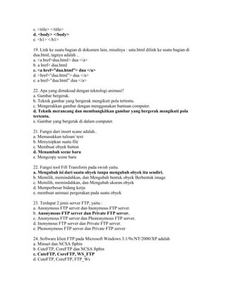 c. <title> </title>
d. <body> </body>
e. <h1> </h1>

19. Link ke suatu bagian di dokumen lain, misalnya : satu.html dilink ke suatu bagian di
dua.html, tagnya adalah ..
a. <a href=dua.html> dua </a>
b. a href= dua.html
c. <a href=”dua.html”> dua </a>
d. <href=”dua.html”> dua </a>
e. a href=”dua.html” dua </a>

22. Apa yang dimaksud dengan teknologi animasi?
a. Gambar bergerak.
b. Teknik gambar yang bergerak mengikuti pola tertentu.
c. Mengerakkan gambar dengan menggunakan bantuan computer.
d. Teknik merancang dan membangkitkan gambar yang bergerak mengikuti pola
tertentu.
e. Gambar yang bergerak di dalam computer.

21. Fungsi dari insert scane adalah..
a. Memasukkan tulisan/ text
b. Menyisipkan suatu file
c. Membuat obyek button
d. Menambah scene baru
e. Mengcopy scene baru

22. Fungsi tool Fill Transform pada swish yaitu.
a. Mengubah isi dari suatu obyek tanpa mengubah obyek itu sendiri.
b. Memilih, memindahkan, dan Mengubah bentuk obyek Berbentuk image
c. Memilih, memindahkan, dan Mengubah ukuran obyek
d. Memperbesar bidang kerja
e. membuat animasi pergerakan pada suatu obyek

23. Terdapat 2 jenis server FTP, yaitu :
a. Anonymous FTP server dan Inonymous FTP server.
b. Anonymous FTP server dan Private FTP server.
c. Anonymous FTP server dan Phononymous FTP server.
d. Inonymous FTP server dan Private FTP server.
e. Phononymous FTP server dan Private FTP server

24. Software klien FTP pada Microsoft Windows 3.1/9x/NT/2000/XP adalah
a. Minuet dan NCSA ftpbin
b. CuteFTP, CoreFTP dan NCSA ftpbin
c. CuteFTP, CoreFTP, WS_FTP
d. CuteFTP, CoreFTP, FTP_Ws
 