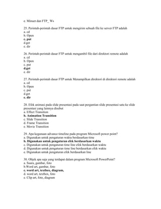 e. Minuet dan FTP_ Ws

25. Perintah-perintah dasar FTP untuk mengirim sebuah file ke server FTP adalah
a. cd
b. Open
c. put
d.get
e. dir

26. Perintah-perintah dasar FTP untuk mengambil file dari direktori remote adalah
a. cd
b. Open
c. put
d.get
e. dir

27. Perintah-perintah dasar FTP untuk Menampilkan direktori di direktori remote adalah
a. cd
b. Open
c. put
d.get
e. dir

28. Efek animasi pada slide presentasi pada saat pergantian slide presentasi satu ke slide
presentasi yang lainnya disebut
a. Effect Transition
b. Animation Transition
c. Slide Transition
d. Frame Transition
e. Movie Transition

29. Apa kegunaan advance timeline pada program Microsoft power point?
a. Digunakan untuk pengaturan waktu berdasarkan time
b. Digunakan untuk pengaturan efek berdasarkan waktu
c. Digunakan untuk pengaturan time line efek berdasarkan waktu
d. Digunakan untuk pengaturan time line berdasarkan efek waktu
e. Digunakan untuk pengaturan efek berdasarkan line

30. Objek apa saja yang terdapat dalam program Microsoft PowerPoint?
a. Suara, gambar, foto
b.Word art, gambar, foto
c. word art, textbox, diagram,
d. word art, textbox, foto
e. Clip art, foto, diagram
 