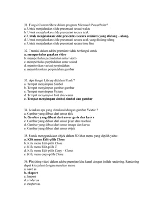 31. Fungsi Custom Show dalam program Microsoft PowerPoint?
a. Untuk menjalankan slide presentasi sesuai waktu
b. Untuk menjalankan slide presentasi secara acak
c. Untuk menjalankan slide presentasi secara otomatis yang diulang – ulang.
d. Untuk menjalankan slide presentasi secara acak yang diulang-ulang
e. Untuk menjalankan slide presentasi secara time line

32. Transisi dalam adobe premiere tidak berfungsi untuk
a. memperhalus gerakan video
b. memperhalus perpindahan antar video
c. memperhalus perpindahan antar sound
d. memberikan variasi perpindahan
e. mensinkronkan perpindahan gambar


33. Apa fungsi Library didalam Flash ?
a. Tempat menyimpan Simbol
b. Tempat menyimpan gambar-gambar
c. Tempat menyimpan Picture
d. Tempat menyimpan font dan warna
e. Tempat menyimpan simbol-simbol dan gambar


34. Jelaskan apa yang dimaksud dengan gambar Vektor ?
a. Gambar yang dibuat dari unsur titik
b. Gambar yang dibuat dari unsur garis dan kurva
c. Gambar yang dibuat dari unsur pixel dan resolusi
d. Gambar yang dibuat dari unsur image dan kurva
e. Gambar yang dibuat dari unsur objek

35. Untuk menggandakan objek dalam 3D Max menu yang dipilih yaitu:
a. Klik menu Edit-pilih Clone
b. Klik menu Edit-pilih Close
c. Klik menu Edit-pilih C
d. Klik menu Edit-pilih Copy – Clone
e. Klik menu copy-pilih Clone

36. Finishing video dalam adobe premiere kita kenal dengan istilah rendering. Rendering
dapat kita jalani dengan menekan menu
a. save as
b. eksport
c. Import
d. render as
e. eksport as
 