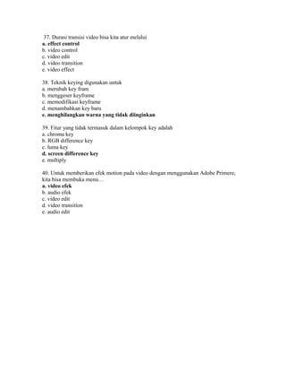 37. Durasi transisi video bisa kita atur melalui
a. effect control
b. video control
c. video edit
d. video transition
e. video effect

38. Teknik keying digunakan untuk
a. merubah key fram
b. menggeser keyframe
c. memodifikasi keyframe
d. menambahkan key baru
e. menghilangkan warna yang tidak diinginkan

39. Fitur yang tidak termasuk dalam kelompok key adalah
a. chroma key
b. RGB difference key
c. luma key
d. screen difference key
e. multiply

40. Untuk memberikan efek motion pada video dengan menggunakan Adobe Primere,
kita bisa membuka menu…
a. video efek
b. audio efek
c. video edit
d. video transition
e. audio edit
 