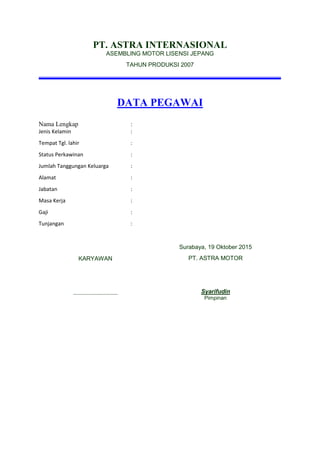 PT. ASTRA INTERNASIONAL
ASEMBLING MOTOR LISENSI JEPANG
TAHUN PRODUKSI 2007
DATA PEGAWAI
Nama Lengkap :
Jenis Kelamin :
Tempat Tgl. lahir :
Status Perkawinan :
Jumlah Tanggungan Keluarga :
Alamat :
Jabatan :
Masa Kerja :
Gaji :
Tunjangan :
KARYAWAN
……………………………
Surabaya, 19 Oktober 2015
PT. ASTRA MOTOR
Syarifudin
Pimpinan
 