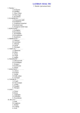 LATIHAN SOAL TIU
1. Sinonim (persamaan kata)
1. Stamina = ....
A. Kekuatan
B. Stabilitas
C. Daya Tahan
D. Daya Ingat
E. Kesehatan
2. ELABORASI = . . . . . . . .
A. Penyusunan dalil
B. Pendadaran
C. Penjelasan terperinci
D. Kontrak kerja
E. Penugasan untuk kerja
3. KONVENSI = . . . . . . . .
A. Kebijakan
B. Kesamaan
C. Kesimpulan
D. Kesepakatan
E. Keputusan
4. MOBILITAS = . . . . . . . .
A. Motivasi
B. Lalu-lintas
C. Dinamis
D. Gerak
E. Dorongan
5. VIRTUAL = . . . . . . . .
A. Hiponema
B. Maya
C. Nyata
D. Virgin
E. Impian
6. NEGOSIASI = . . . . . . . .
A. Musyawarah
B. Perundingan
C. Kongres
D. Konferensi
E. Damai
7. HUKUMAN = . . . . . . . .
A. Aturan
B. Penjara
C. Denda
D. Delik aduan
E. Larangan
8. TANGKAL = . . . . . . . .
A. Cegah
B. Tak mempan
C. Lelang
D. Rangkul
E. Mempan
9. GAJI = . . . . . . . .
A. Honor
B. Bonus
C. Tunjangan
D. Pekerjaan
E. Pencaharian
10. BULAT = . . . . . . . .
A. Bola
B. Lingkaran
C. Bundar
D. Lonjong
E. Oval
 