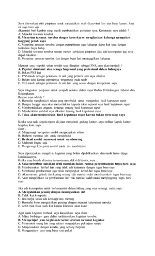 Saya ditawarkan oleh pimpinan untuk melanjutkan studi di provinsi lain atas biaya kantor. Saat
ini saya baru saja
dikaruniai bayi kembar yang masih membutuhkan perhatian saya. Keputusan saya adalah ?
A. Menolak tawaran tersebut
B. Menerima tawaran tersebut dengan konsekuensi mengikutkan keluarga merupakan
tanggung jawab saya
C. Menerima tawaran tersebut dengan permohonan agar keluarga dapat ikut saya dengan
tambahan biaya hidup
D. Menolak tawaran tersebut namun mohon kebijakan pimpinan jika ada kesempatan lagi saya
dapat diikutkan
E. Menerima tawaran tersebut dan dengan berat hati meninggalkan keluarga
Menurut saya, sepuluh tahun setelah saya diangkat sebagai PNS, saya akan menjadi ?
A. Pejabat struktural atau tenaga fungsional yang profesional dalam bidangnya
B. Bukan PNS lagi
C. PNS masih sebagai pelaksana di unit yang pertama kali saya diterima
D. Belum tahu karena sepenuhnya tergantung pada nasib
E. PNS masih sebagai pelaksana di unit lain yang sesuai dengan kompetensi saya
Saya ditugaskan pimpinan untuk menjadi notulen dalam rapat Badan Pertimbangan Jabatan dan
Kepangkatan.
Respon saya adalah ?
A. Berusaha menghindari rekan yang membujuk untuk mengetahui hasil keputusan rapat
B. Dengan bangga saya akan menceritakan kepada rekan sejawat saya hasil keputusan rapat
C. Memberitahukan anggota keluarga tentang hasil keputusan rapat
D. Memberitahu sahabat saya dikantor tentang hasil keputusan rapat
E. Tidak akan membocorkan hasil keputusan rapat karena bukan wewenang saya
Ketika saya naik sepeda motor di jalan mendekati gedung kantor, saya melihat kepala kantor
berjalan kaki, saya
akan :
A. Mengurangi kecepatan sambil mengucapkan salam
B. Berhenti meminta izin untuk mendahului
C. Berhenti sambil menawari untuk membonceng
D. Melewati begitu saja
E. Mengurangi kecepatan sambil minta izin mendahului
Saya dipercayakan mengelola kegiatan yang belum dipublikasikan dan masih harus dijaga
kerahasiaannya.
Ketika saya berada di antara teman-teman dekat di kantor, saya ...
A. Suka menerima masukan demi masukan dalam rangka pengembangan tugas baru saya
B. Membicarakan hal-hal lain yang tidak ada kaitannya dengan tugas baru saya
C. Membatasi pembicaraan agar tidak menyangkut ke hal-hal tugas baru saya
D. Akan merasa gelisah dan kurang senang bila mereka mulai membicarakan tugas baru saya
E. Akan mengalihkan ke pembicaraan lain bila mereka sudah mulai menyinggung tugas baru
saya
Jika ada kesempatan untuk berkompetisi dalam bidang yang saya senangi, maka saya :
A. Mengalahkan pesaing dengan meningkatkan diri
B. Tidak ikut kompetisi
C. Ikut hanya kalau ada kemungkinan menang
D. Berusaha keras mengalahkan pesaing dengan mencari kelemahan mereka
E. Lebih baik tidak usah ikut karena khawatir akan kalah
Agar suatu kegiatan berhasil saya laksanakan, saya akan :
A. Minta bimbingan guru dalam melaksanakan kegiatan tersebut
B. Mempelajari jenis kegiatan tersebut sebelum memulai kegiatan
C. Mencontoh orang lain yang sukses mengerjakan pekerjaan serupa
D. Menyesuaikan dengan kondisi yang sedang berjalan
E. Menggunakan cara yang biasa saya pakai
 