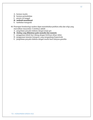 12
A. hormon insulin
B. hormon pertumbuhan
C. protein sel tunggal
D. antibodi monoklonal
E. tumbuhan transgenik
40. Penerapan bioteknologi modern dapat menimbulkan problem etika dan religi yang
meresahkan masyarakat. Contohnya adalah ….
A. pengobatan penyakit diabetes dengan terapi gen
B. cloning yang dilakukan pada mamalia dan manusia
C. penggunaan tehnik bayi tabung dengan fertilisasi diluar rahim
D. penggunaan tanaman transgenic yang mengandung biopestisida
E. pengobatan penyakit diabetes dengan insulin hasil rekayasa genetika
TO – KEMURNIAN GREEN VILE
 