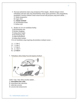 2
5. Kawasan pelestarian alam yang mempunyai flora langka , dikelola dengan sistem
terbimbing oleh para ahli yang dimanfaatkan untuk tujuan penelitian, ilmu pengetahuan,
pendidikan, biasanya dibatasi untuk umum kecuali ada perijinan yang ketat adalah ....
A. Suaka margasatwa
B. Cagar alam
C. Taman nasional
D. Perlindungan hutan
E. Kebun raya
6. Berikut ini ciri-ciri tumbuhan berbiji.
1) biji berkeping satu
2) berakar tunggang
3) tulang daun sejajar
4) biji berkeping dua
5) tidak berkambium
6) tulang daun menjari
Ciri-ciri tumbuhan yang tergolong dicotyledone meliputi nomor …
A. 1, 3 dan 5
B. 1, 4 dan 5
C. 1, 5 dan 6
D. 2, 3 dan 5
E. 2, 4 dan 6
7. Perhatikan siklus hidup Fasciola hepatica berikut!
Label 1 dan 2 dan siklus tersebut adalah ...
A. miracidium dan redia
B. miracidium dan onkosfera
C. redia dan cercaria
D. cercaria dan metacercaria
TO – KEMURNIAN GREEN VILE
 