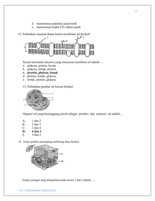 4
d. menurunnya populasi jasad renik
e. menurunnya kadar CO2 dalam tanah
12. Perhatikan susunan ikatan kimia membrane sel berikut!
Secara berurutan senyawa yang menyusun membran sel adalah ….
a. glukosa, protein, lemak
b. glukosa, lemak, protein
c. protein, glukosa, lemak
d. protein, lemak, glukosa
e. lemak, protein, glukosa
13. Perhatikan gambar sel hewan berikut!
Organel sel yang bertanggung jawab sebagai proteksi dan respirasi sel adalah…
A. 1 dan 2
B. 2 dan 3
C. 3 dan 4
D. 4 dan 1
E. 5 dan 2
14. Amati gambar penampang melintang daun berikut.
Fungsi jaringan yang ditunjukkan pada nomor 1 dan 2 adalah ....
TO – KEMURNIAN GREEN VILE
 