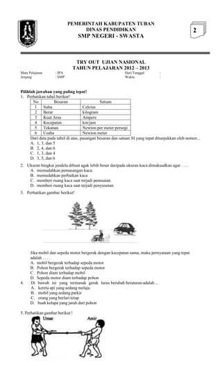 PEMERINTAH KABUPATEN TUBAN
                                 DINAS PENDIDIKAN                                                  2
                                 SMP NEGERI - SWASTA



                              TRY OUT UJIAN NASIONAL
                             TAHUN PELAJARAN 2012 – 2013
Mata Pelajaran      : IPA                                  Hari/Tanggal        :
Jenjang             : SMP                                  Waktu               :



Pilihlah jawaban yang paling tepat!
1. Perhatikan tabel berikut!
       No          Besaran                    Satuan
        1 Suhu                       Celcius
        2 Berat                      kilogram
        3 Kuat Arus                  Ampere
        4 Kecepatan                  km/jam
        5 Tekanan                    Newton per meter persegi
        6 Usaha                      Newton meter
      Dari data pada tabel di atas, pasangan besaran dan satuan SI yang tepat ditunjukkan oleh nomor...
      A. 1, 3, dan 5
      B. 2, 4, dan 6
      C. 1, 3, dan 4
      D. 3, 5, dan 6
2. Ukuran bingkai jendela dibuat agak lebih besar daripada ukuran kaca dimaksudkan agar . . . .
    A. memudahkan pemasangan kaca.
    B. memudahkan perbaikan kaca
    C. memberi ruang kaca saat terjadi pemuaian.
    D. memberi ruang kaca saat terjadi penyusutan.
3. Perhatikan gambar berikut!




      Jika mobil dan sepeda motor bergerak dengan kecepatan sama, maka pernyataan yang tepat
      adalah . . . .
      A. mobil bergerak terhadap sepeda motor
      B. Pohon bergerak terhadap sepeda motor
      C. Pohon diam terhadap mobil
      D. Sepeda motor diam terhadap pohon
4.    Di bawah ini yang termasuk gerak lurus berubah beraturan adalah ...
      A. kereta api yang sedang melaju
      B. mobil yang sedang parkir
      C. orang yang berlari tetap
      D. buah kelapa yang jatuh dari pohon

5. Perhatikan gambar berikut !
 