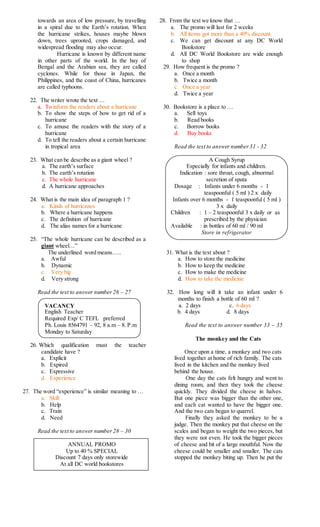 towards an area of low pressure, by travelling
in a spiral due to the Earth’s rotation. When
the hurricane strikes, houses maybe blown
down, trees uprooted, crops damaged, and
widespread flooding may also occur.
Hurricane is known by different name
in other parts of the world. In the bay of
Bengal and the Arabian sea, they are called
cyclones. While for those in Japan, the
Philippines, and the coast of China, hurricanes
are called typhoons.
22. The writer wrote the text …
a. To inform the readers about a hurricane
b. To show the steps of how to get rid of a
hurricane
c. To amuse the readers with the story of a
hurricane
d. To tell the readers about a certain hurricane
in tropical area
23. What can be describe as a giant wheel ?
a. The earth’s surface
b. The earth’s rotation
c. The whole hurricane
d. A hurricane approaches
24. What is the main idea of paragraph 1 ?
a. Kinds of hurricanes
b. Where a hurricane happens
c. The definition of hurricane
d. The alias names for a hurricane
25. “The whole hurricane can be described as a
giant wheel…”
The underlined word means…..
a. Awful
b. Dynamic
c. Very big
d. Very strong
Read the text to answer number26 – 27
VACANCY
English Teacher
Required Exp/ C TEFL preferred
Ph. Louis 8564791 – 92, 8 a.m – 8. P.m
Monday to Saturday
26. Which qualification must the teacher
candidate have ?
a. Explicit
b. Expired
c. Expressive
d. Experience
27. The word “experience” is similar meaning to …
a. Skill
b. Help
c. Train
d. Need
Read the text to answer number28 – 30
ANNUAL PROMO
Up to 40 % SPECIAL
Discount 7 days only storewide
At all DC world bookstores
28. From the text we know that …
a. The promo will last for 2 weeks
b. All items got more than a 40% discount
c. We can get discount at any DC World
Bookstore
d. All DC World Bookstore are wide enough
to shop
29. How frequent is the promo ?
a. Once a month
b. Twice a month
c. Once a year
d. Twice a year
30. Bookstore is a place to …
a. Sell toys
b. Read books
c. Borrow books
d. Buy books
Read the text to answer number31 - 32
A Cough Syrup
Especially for infants and children.
Indication : sore throat, cough, abnormal
secretion of sputa
Dosage : Infants under 6 months - 1
teaspoonful ( 5 ml ) 2 x daily
Infants over 6 months - 1 teaspoonful ( 5 ml )
3 x daily
Children : 1 – 2 teaspoonful 3 x daily or as
prescribed by the physician
Available : in bottles of 60 ml / 90 ml
Store in refrigerator
31. What is the text about ?
a. How to store the medicine
b. How to keep the medicine
c. How to make the medicine
d. How to take the medicine
32. How long will it take an infant under 6
months to finish a bottle of 60 ml ?
a. 2 days c. 6 days
b. 4 days d. 8 days
Read the text to answer number 33 – 35
The monkey and the Cats
Once upon a time, a monkey and two cats
lived together at home of rich family. The cats
lived in the kitchen and the monkey lived
behind the house.
One day the cats felt hungry and went to
dining room, and then they took the cheese
quickly. They divided the cheese in halves.
But one piece was bigger than the other one,
and each cat wanted to have the bigger one.
And the two cats began to quarrel.
Finally they asked the monkey to be a
judge. Then the monkey put that cheese on the
scales and began to weight the two pieces, but
they were not even. He took the bigger pieces
of cheese and bit of a large mouthful. Now the
cheese could be smaller and smaller. The cats
stopped the monkey biting up. Then he put the
 