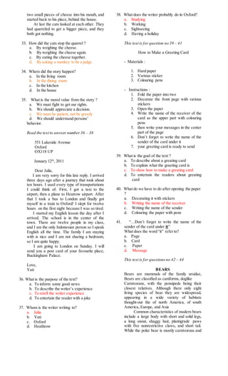 two small pieces of cheese into his mouth, and
started back to his place, behind the house.
At last the cats looked at each other. They
had quarreled to get a bigger piece, and they
both got nothing.
33. How did the cats stop the quarrel ?
a. By weighing the cheese.
b. By weighing the cheese again.
c. By eating the cheese together.
d. By asking a monkey to be a judge.
34. Where did the story happen?
a. In the living room
b. In the dining room
c. In the kitchen
d. In the house
35. What is the moral value from the story ?
a. We must fight to get our rights.
b. We should appreciate a decision.
c. We must be patient, not be greedy
d. We should understand persons’
behavior.
Read the text to answer number36 – 38
551 Lakeside Avenue
Oxford
OX118 UP
January 12th
, 2011
Dear Julia,
I am very sorry for this late reply. I arrived
three days ago after a journey that took about
ten hours. I used every type of transportations
I could think of. First, I got a taxi to the
airport, then a plane to Heatrow airport. After
that I took a bus to London and finally got
myself in a train to Oxford! I slept for twelve
hours on the first night because I was so tired.
I started my English lesson the day after I
arrived. The school is in the center of the
town. There are twelve people in my class,
and I am the only Indonesian person so I speak
English all the time. The family I am staying
with is nice and I am not sharing a bedroom,
so I am quite happy.
I am going to London on Sunday. I will
send you a post card of your favourite place,
Buckingham Palace.
Love,
Yati
36. What is the purpose of the text?
a. To inform some good news
b. To describe the writer’s experience
c. To retell the writer experience
d. To entertain the reader with a joke
37. Whom is the writer writing to?
a. Julia
b. Yati
c. Oxford
d. Heathrow
38. What does the writer probably do in Oxford?
a. Studying
b. Working
c. Sightseeing
d. Having a holiday
This text is for question no 39 – 41
How to Make a Greeting Card
- Materials :
1. Hard paper
2. Various sticker
3. Colouring pens
- Instructions :
1. Fold the paper into two
2. Decorate the front page with various
stickers
3. Open the paper
4. Write the name of the receiver of the
card as the upper part with colouring
pens
5. then write your messages in the center
part of the page
6. Don’t forget to write the name of the
sender of the card under it
7. your greeting card is ready to send
39. What is the goal of the text ?
a. To describe about a greating card
b. To explain what the graeting card is
c. To show how to make a greating card
d. To entertain the readers about greating
card
40. What do we have to do after opening the paper
?
a. Decorating it with stickers
b. Writing the name of the receiver
c. Writing the name of the sender
d. Colouring the paper with pens
41. “…Don’t forget to write the name of the
sender of the card under it”
What does the word “it” refer to?
a. Page
b. Card
c. Paper
d. Message
This text is for questionsno 42 – 44
BEARS
Bears are mammals of the family ursidae,
Bears are classified as caniforms, doglike
Carnivorans, with the pennipeds being their
closest relatives. Although there only eight
living species of bear they are widespread,
appearing in a wide variety of habitats
thought-out the of north America, of south
America, Europe, and Asia
Common characteristics of modern bears
include a large body with short and solid legs,
a long snout, shaggy hair, plantigrade paws
with five nonrestrictive claws, and short tail.
While the polar bear is mostly carnivorous and
 