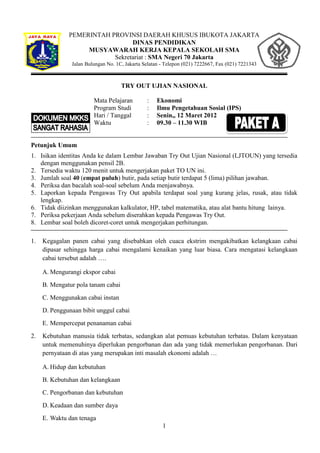 PEMERINTAH PROVINSI DAERAH KHUSUS IBUKOTA JAKARTA
                                DINAS PENDIDIKAN
                   MUSYAWARAH KERJA KEPALA SEKOLAH SMA
                          Sekretariat : SMA Negeri 70 Jakarta
               Jalan Bulungan No. 1C, Jakarta Selatan - Telepon (021) 7222667, Fax (021) 7221343



                                    TRY OUT UJIAN NASIONAL

                        Mata Pelajaran         :    Ekonomi
                        Program Studi          :    Ilmu Pengetahuan Sosial (IPS)
                        Hari / Tanggal         :    Senin,, 12 Maret 2012
                        Waktu                  :    09.30 – 11.30 WIB


Petunjuk Umum
1. Isikan identitas Anda ke dalam Lembar Jawaban Try Out Ujian Nasional (LJTOUN) yang tersedia
   dengan menggunakan pensil 2B.
2. Tersedia waktu 120 menit untuk mengerjakan paket TO UN ini.
3. Jumlah soal 40 (empat puluh) butir, pada setiap butir terdapat 5 (lima) pilihan jawaban.
4. Periksa dan bacalah soal-soal sebelum Anda menjawabnya.
5. Laporkan kepada Pengawas Try Out apabila terdapat soal yang kurang jelas, rusak, atau tidak
   lengkap.
6. Tidak diizinkan menggunakan kalkulator, HP, tabel matematika, atau alat bantu hitung lainya.
7. Periksa pekerjaan Anda sebelum diserahkan kepada Pengawas Try Out.
8. Lembar soal boleh dicoret-coret untuk mengerjakan perhitungan.

1.   Kegagalan panen cabai yang disebabkan oleh cuaca ekstrim mengakibatkan kelangkaan cabai
     dipasar sehingga harga cabai mengalami kenaikan yang luar biasa. Cara mengatasi kelangkaan
     cabai tersebut adalah ….

     A. Mengurangi ekspor cabai
     B. Mengatur pola tanam cabai
     C. Menggunakan cabai instan
     D. Penggunaan bibit unggul cabai
     E. Mempercepat penanaman cabai
2.   Kebutuhan manusia tidak terbatas, sedangkan alat pemuas kebutuhan terbatas. Dalam kenyataan
     untuk memenuhinya diperlukan pengorbanan dan ada yang tidak memerlukan pengorbanan. Dari
     pernyataan di atas yang merupakan inti masalah ekonomi adalah …

     A. Hidup dan kebutuhan
     B. Kebutuhan dan kelangkaan
     C. Pengorbanan dan kebutuhan
     D. Keadaan dan sumber daya
     E. Waktu dan tenaga
                                                      1
 